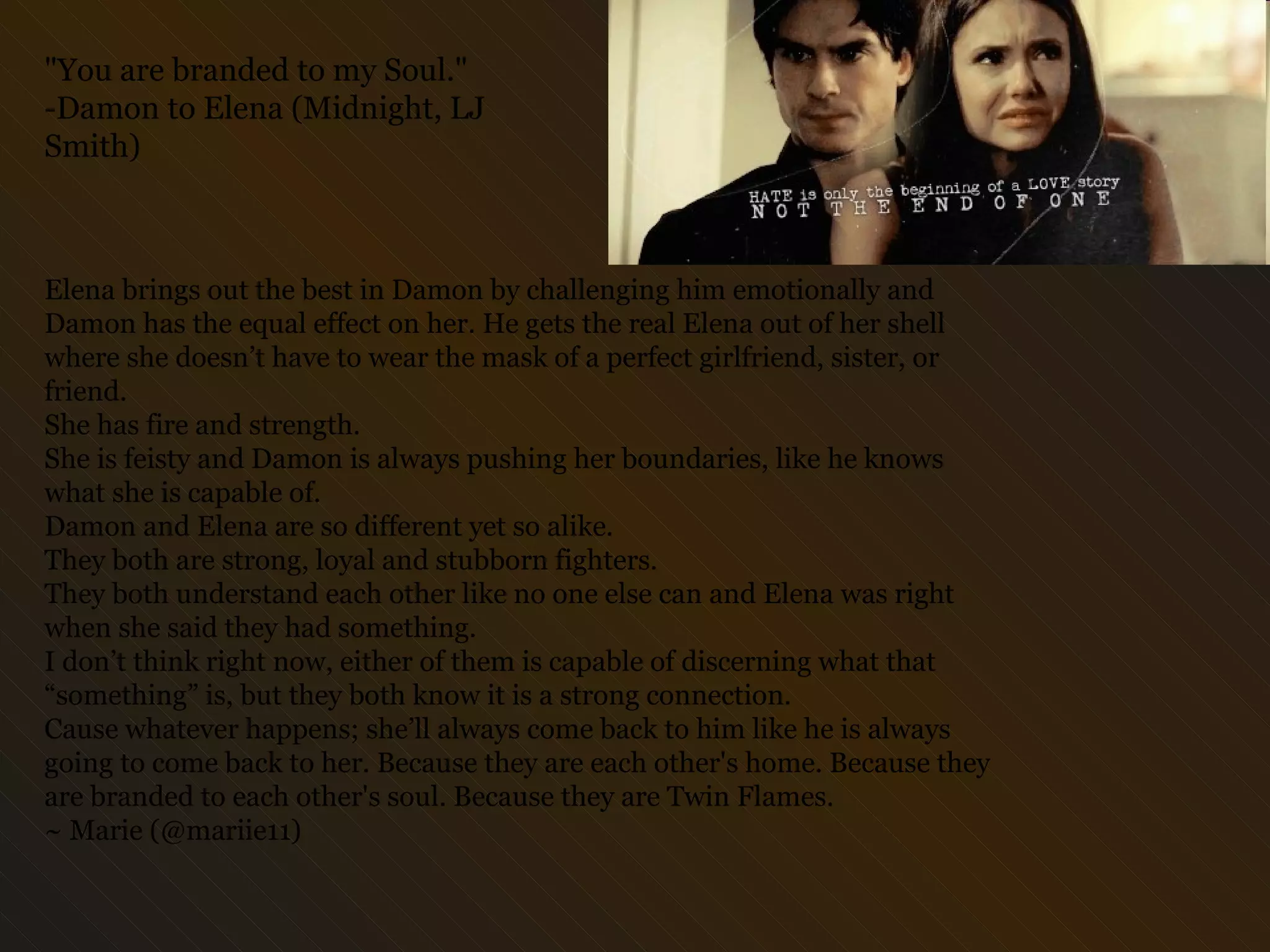 Elena brings out the best in Damon by challenging him emotionally and Damon has the equal effect on her. He gets the real Elena out of her shell where she doesn’t have to wear the mask of a perfect girlfriend, sister, or friend.  She has fire and strength. She is feisty and Damon is always pushing her boundaries, like he knows what she is capable of.  Damon and Elena are so different yet so alike.  They both are strong, loyal and stubborn fighters.  They both understand each other like no one else can and Elena was right when she said they had something.  I don’t think right now, either of them is capable of discerning what that “something” is, but they both know it is a strong connection.  Cause whatever happens; she’ll always come back to him like he is always going to come back to her. Because they are each other's home. Because they are branded to each other's soul. Because they are Twin Flames.  ~ Marie (@mariie11) "You are branded to my Soul." -Damon to Elena (Midnight, LJ Smith)  
