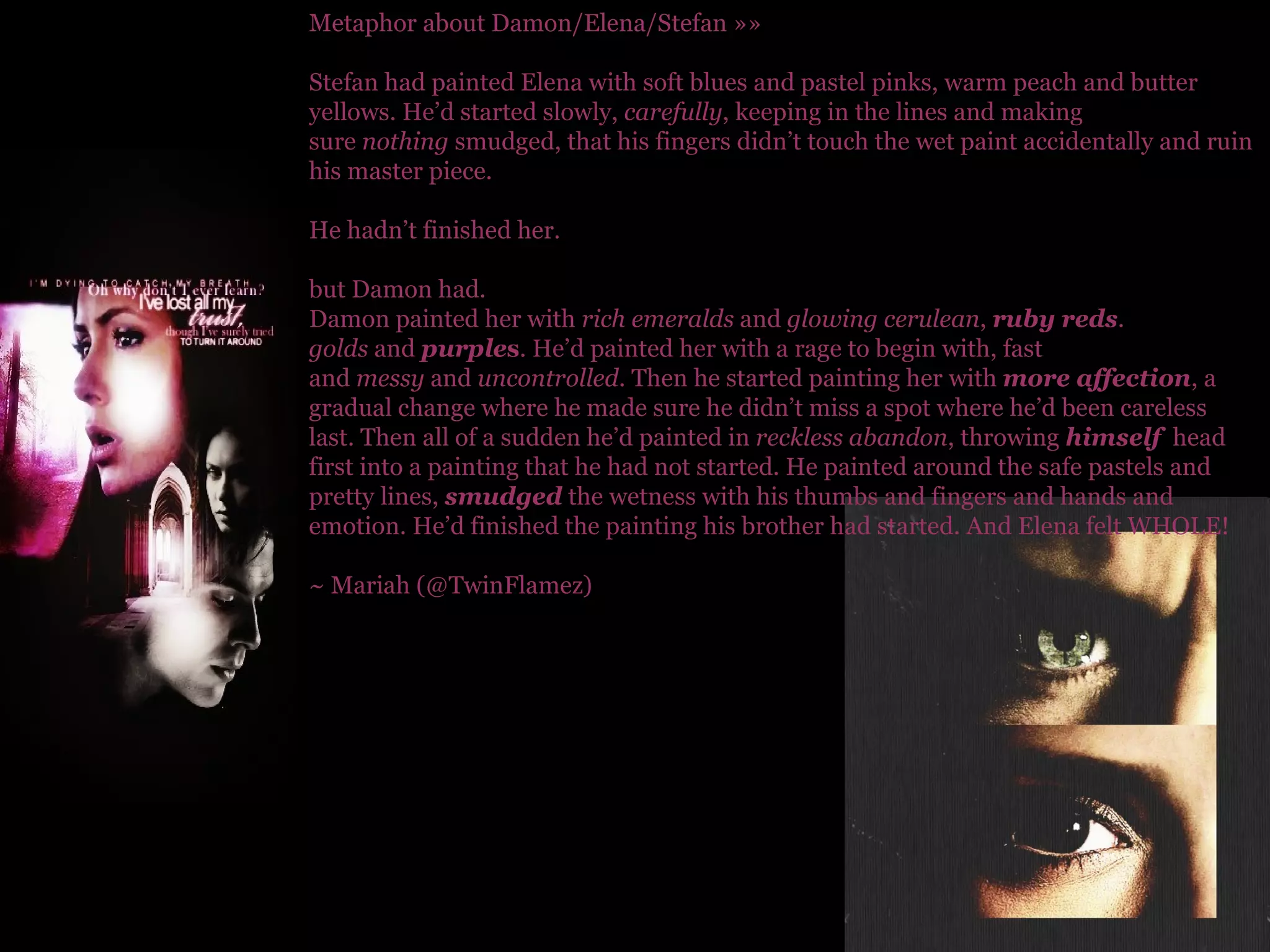 Metaphor about Damon/Elena/Stefan »» Stefan had painted Elena with soft blues and pastel pinks, warm peach and butter yellows. He’d started slowly,  carefully , keeping in the lines and making sure  nothing  smudged, that his fingers didn’t touch the wet paint accidentally and ruin his master piece.  He hadn’t finished her. but Damon had. Damon painted her with  rich emeralds  and  glowing cerulean ,  ruby reds .  golds  and  purple s . He’d painted her with a rage to begin with, fast and  messy  and  uncontrolled . Then he started painting her with  more affection , a gradual change where he made sure he didn’t miss a spot where he’d been careless last. Then all of a sudden he’d painted in  reckless abandon , throwing  himself   head first into a painting that he had not started. He painted around the safe pastels and pretty lines,  smudged  the wetness with his thumbs and fingers and hands and emotion. He’d finished the painting his brother had started. And Elena felt WHOLE! ~ Mariah (@TwinFlamez) 