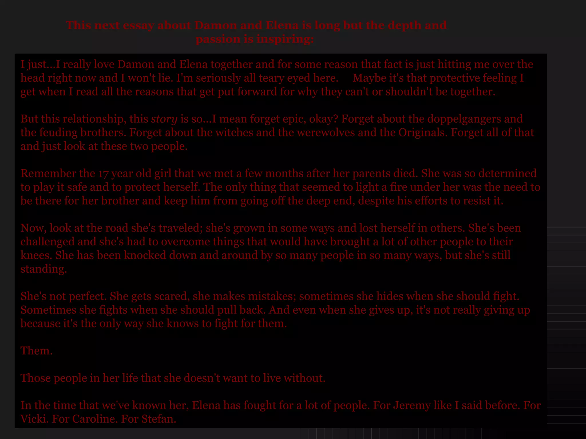 I just...I really love Damon and Elena together and for some reason that fact is just hitting me over the head right now and I won't lie. I'm seriously all teary eyed here.  Maybe it's that protective feeling I get when I read all the reasons that get put forward for why they can't or shouldn't be together. But this relationship, this  story  is so...I mean forget epic, okay? Forget about the doppelgangers and the feuding brothers. Forget about the witches and the werewolves and the Originals. Forget all of that and just look at these two people. Remember the 17 year old girl that we met a few months after her parents died. She was so determined to play it safe and to protect herself. The only thing that seemed to light a fire under her was the need to be there for her brother and keep him from going off the deep end, despite his efforts to resist it. Now, look at the road she's traveled; she's grown in some ways and lost herself in others. She's been challenged and she's had to overcome things that would have brought a lot of other people to their knees. She has been knocked down and around by so many people in so many ways, but she's still standing.  She's not perfect. She gets scared, she makes mistakes; sometimes she hides when she should fight. Sometimes she fights when she should pull back. And even when she gives up, it's not really giving up because it's the only way she knows to fight for them. Them.  Those people in her life that she doesn't want to live without. In the time that we've known her, Elena has fought for a lot of people. For Jeremy like I said before. For Vicki. For Caroline. For Stefan.  This next essay about Damon and Elena is long but the depth and passion is inspiring:  