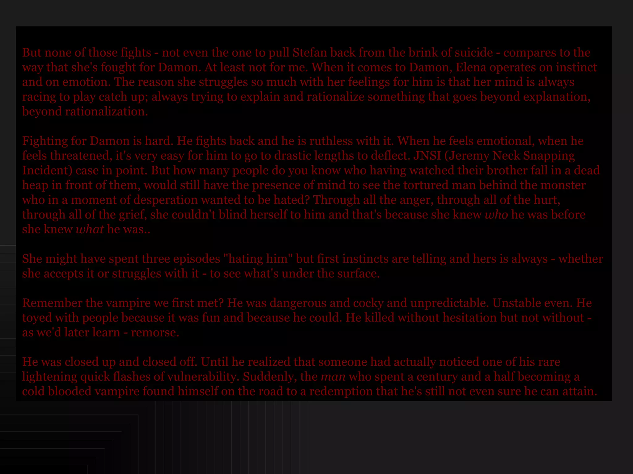 But none of those fights - not even the one to pull Stefan back from the brink of suicide - compares to the way that she's fought for Damon. At least not for me. When it comes to Damon, Elena operates on instinct and on emotion. The reason she struggles so much with her feelings for him is that her mind is always racing to play catch up; always trying to explain and rationalize something that goes beyond explanation, beyond rationalization. Fighting for Damon is hard. He fights back and he is ruthless with it. When he feels emotional, when he feels threatened, it's very easy for him to go to drastic lengths to deflect. JNSI (Jeremy Neck Snapping Incident) case in point. But how many people do you know who having watched their brother fall in a dead heap in front of them, would still have the presence of mind to see the tortured man behind the monster who in a moment of desperation wanted to be hated? Through all the anger, through all of the hurt, through all of the grief, she couldn't blind herself to him and that's because she knew  who  he was before she knew  what  he was.. She might have spent three episodes "hating him" but first instincts are telling and hers is always - whether she accepts it or struggles with it - to see what's under the surface. Remember the vampire we first met? He was dangerous and cocky and unpredictable. Unstable even. He toyed with people because it was fun and because he could. He killed without hesitation but not without - as we'd later learn - remorse.  He was closed up and closed off. Until he realized that someone had actually noticed one of his rare lightening quick flashes of vulnerability. Suddenly, the  man  who spent a century and a half becoming a cold blooded vampire found himself on the road to a redemption that he's still not even sure he can attain.  