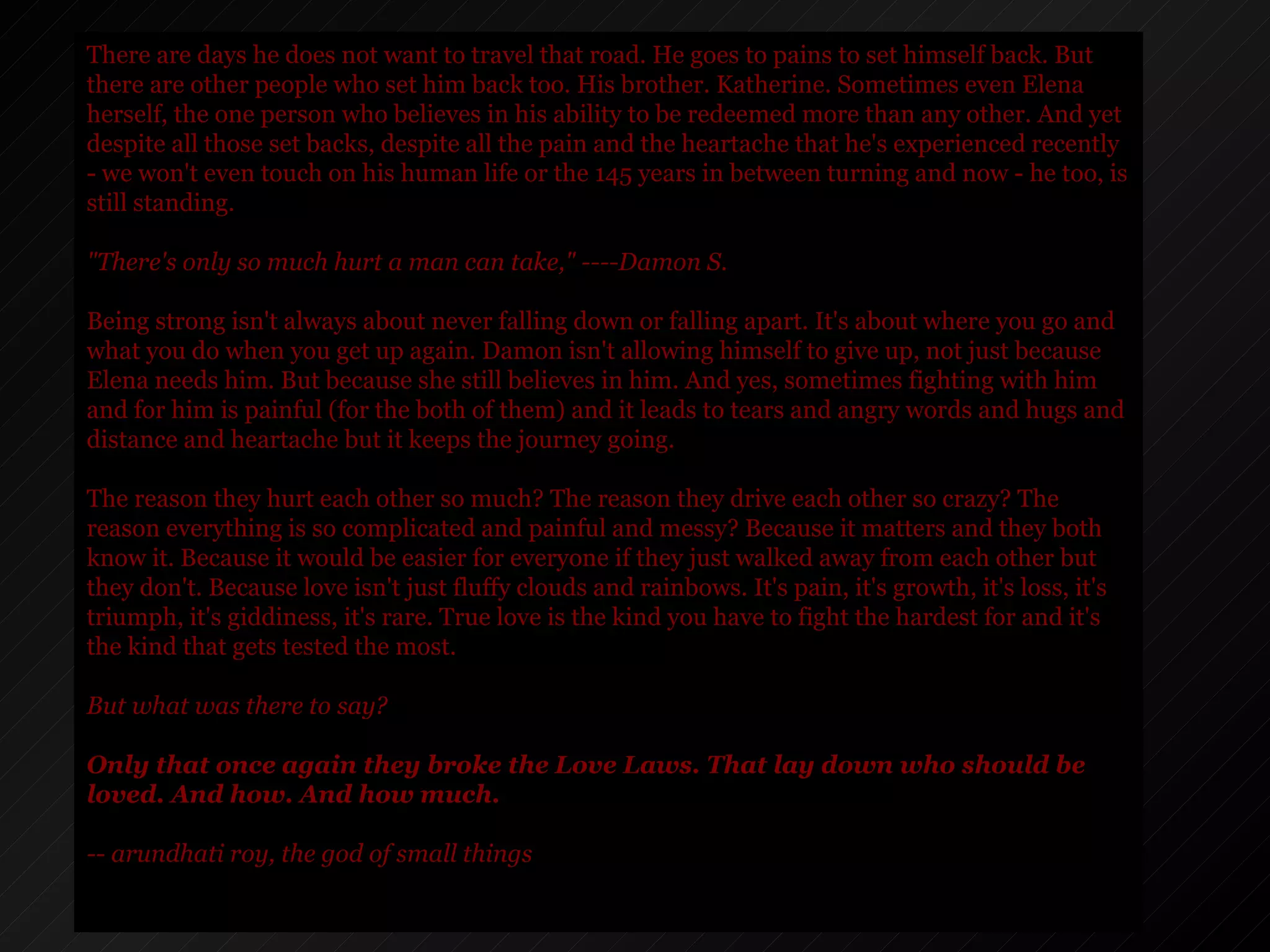 There are days he does not want to travel that road. He goes to pains to set himself back. But there are other people who set him back too. His brother. Katherine. Sometimes even Elena herself, the one person who believes in his ability to be redeemed more than any other. And yet despite all those set backs, despite all the pain and the heartache that he's experienced recently - we won't even touch on his human life or the 145 years in between turning and now - he too, is still standing.  "There's only so much hurt a man can take," ----Damon S.  Being strong isn't always about never falling down or falling apart. It's about where you go and what you do when you get up again. Damon isn't allowing himself to give up, not just because Elena needs him. But because she still believes in him. And yes, sometimes fighting with him and for him is painful (for the both of them) and it leads to tears and angry words and hugs and distance and heartache but it keeps the journey going. The reason they hurt each other so much? The reason they drive each other so crazy? The reason everything is so complicated and painful and messy? Because it matters and they both know it. Because it would be easier for everyone if they just walked away from each other but they don't. Because love isn't just fluffy clouds and rainbows. It's pain, it's growth, it's loss, it's triumph, it's giddiness, it's rare. True love is the kind you have to fight the hardest for and it's the kind that gets tested the most.   But what was there to say? Only that once again they broke the Love Laws. That lay down who should be loved. And how. And how much. -- arundhati roy, the god of small things 