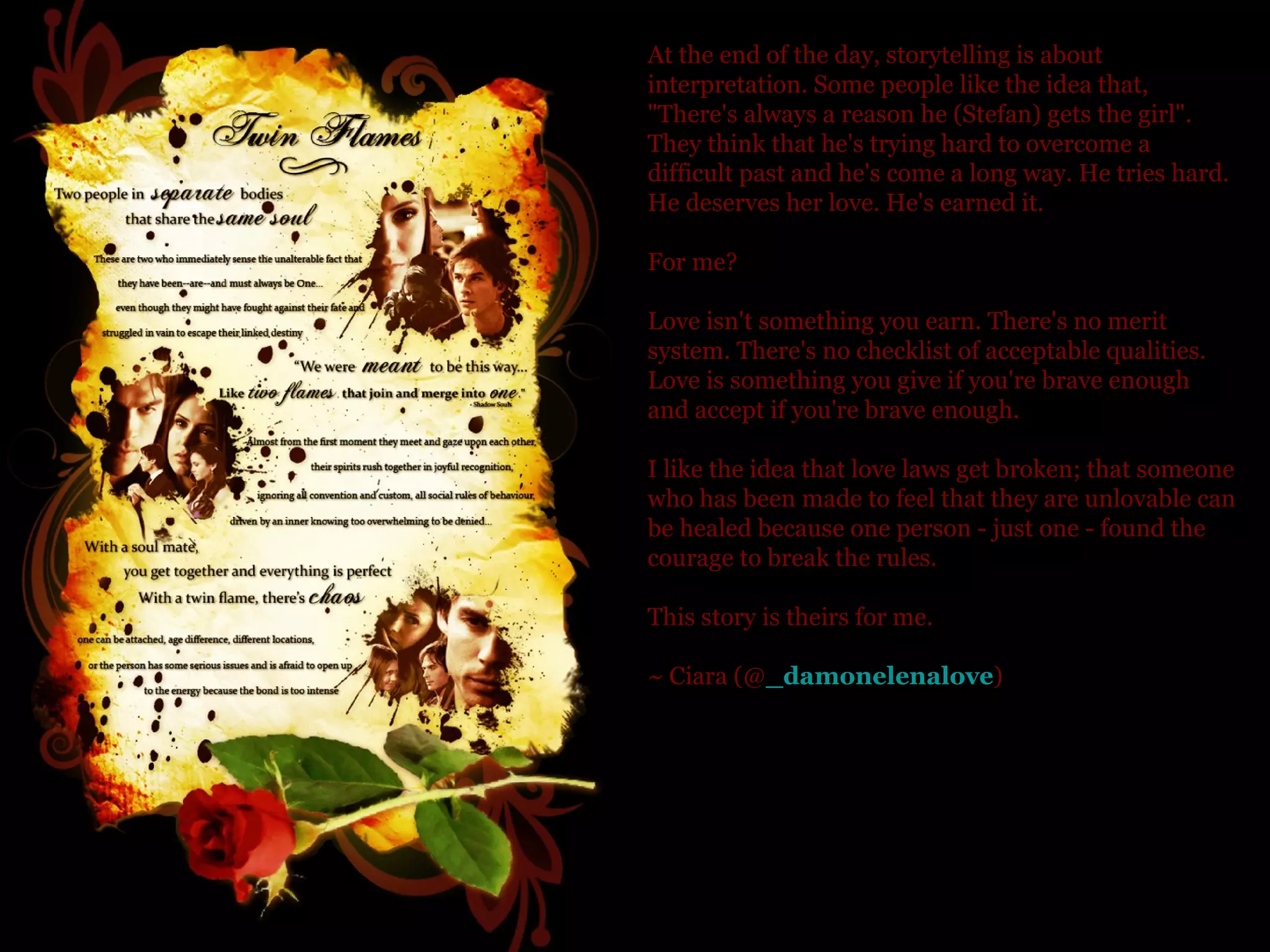 At the end of the day, storytelling is about interpretation. Some people like the idea that, "There's always a reason he (Stefan) gets the girl". They think that he's trying hard to overcome a difficult past and he's come a long way. He tries hard. He deserves her love. He's earned it. For me? Love isn't something you earn. There's no merit system. There's no checklist of acceptable qualities. Love is something you give if you're brave enough and accept if you're brave enough.  I like the idea that love laws get broken; that someone who has been made to feel that they are unlovable can be healed because one person - just one - found the courage to break the rules. This story is theirs for me.  ~ Ciara (@ _damonelenalove )  