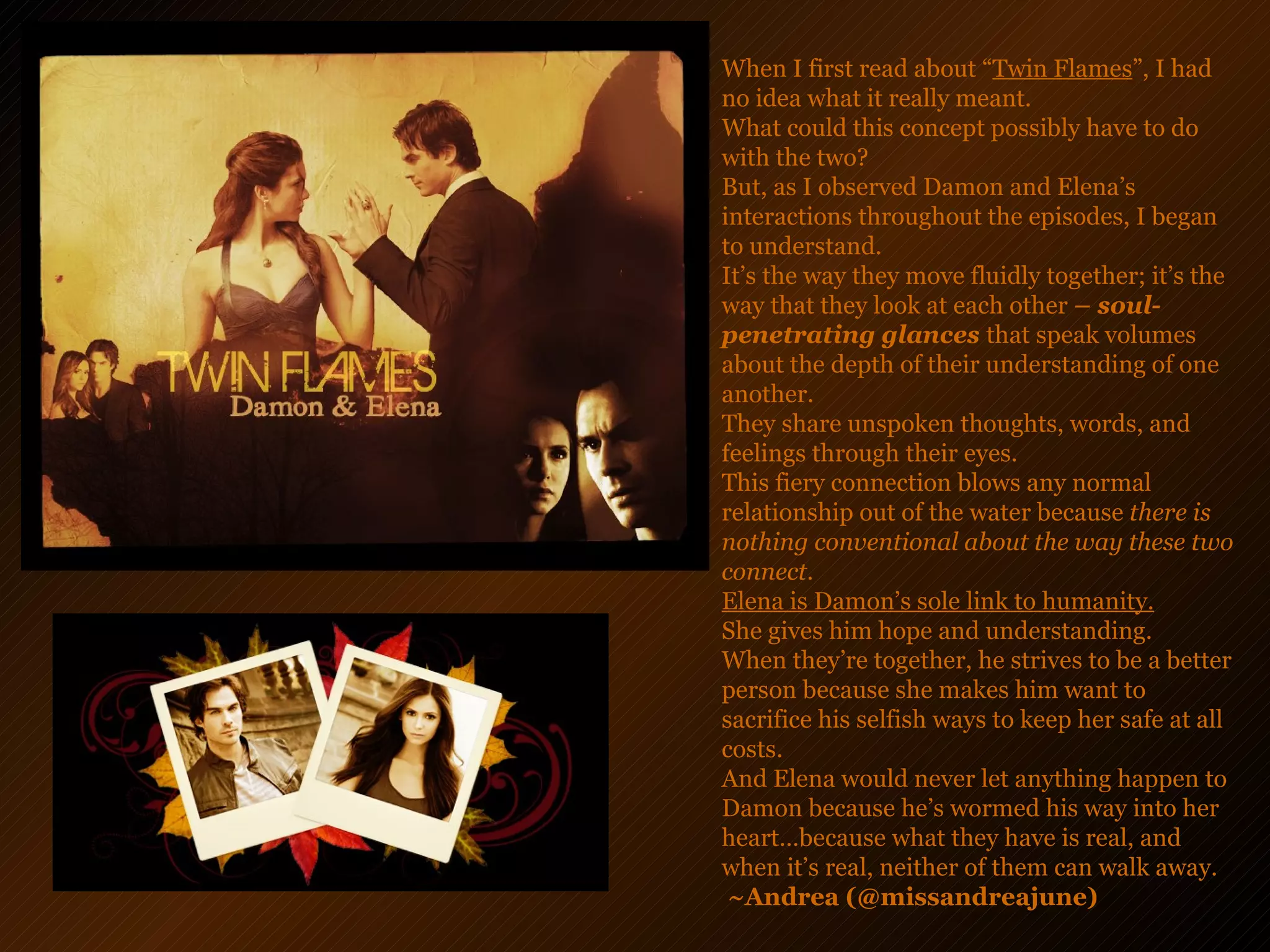 When I first read about “ Twin Flames ”, I had no idea what it really meant.  What could this concept possibly have to do with the two?  But, as I observed Damon and Elena’s interactions throughout the episodes, I began to understand.  It’s the way they move fluidly together; it’s the way that they look at each other  – soul-penetrating glances  that speak volumes about the depth of their understanding of one another.  They share unspoken thoughts, words, and feelings through their eyes.  This fiery connection blows any normal relationship out of the water because  there is nothing conventional about the way these two connect.  Elena is Damon’s sole link to humanity.   She gives him hope and understanding.  When they’re together, he strives to be a better person because she makes him want to sacrifice his selfish ways to keep her safe at all costs.  And Elena would never let anything happen to Damon because he’s wormed his way into her heart…because what they have is real, and when it’s real, neither of them can walk away.   ~Andrea (@missandreajune)   