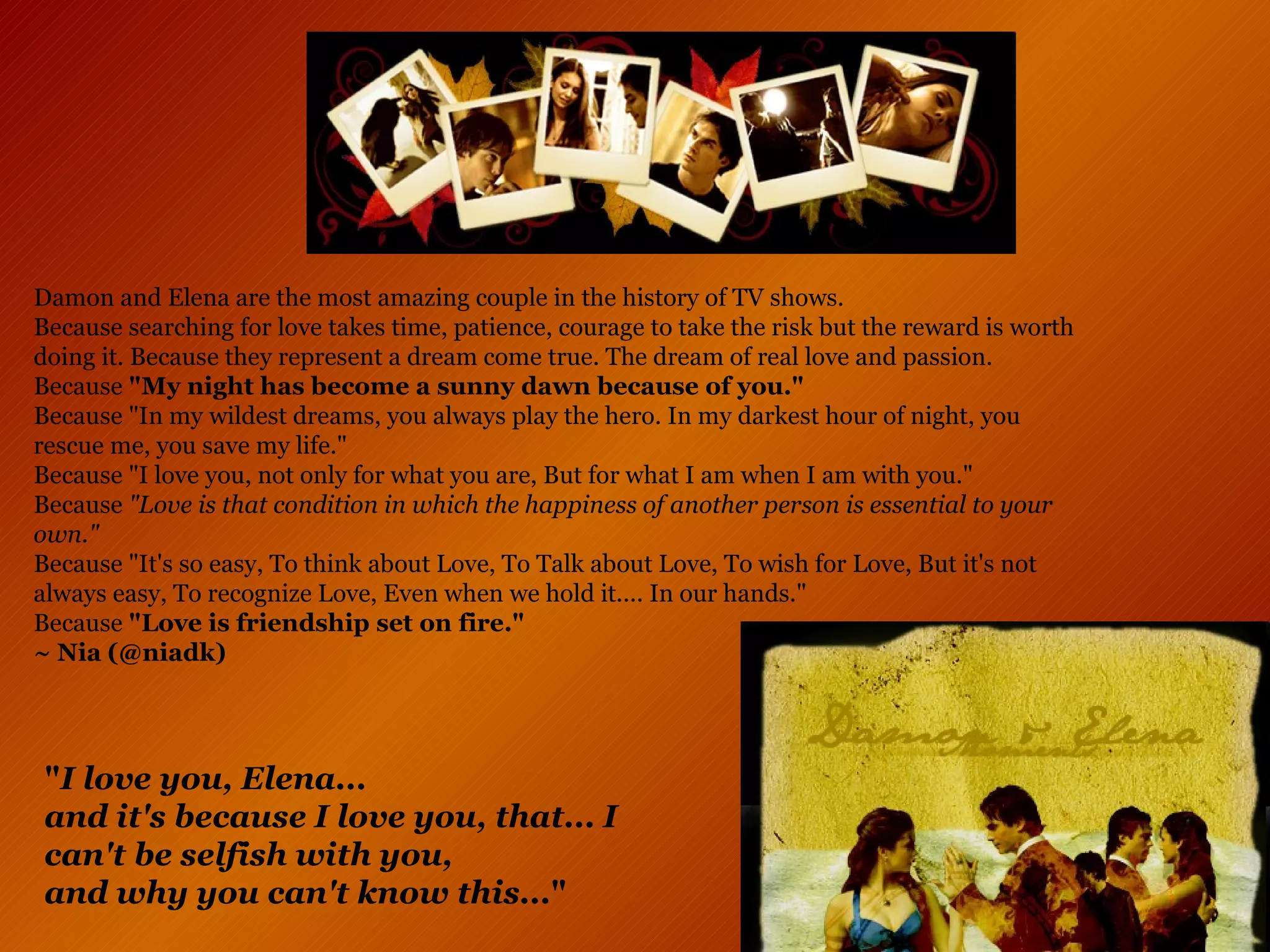 Damon and Elena are the most amazing couple in the history of TV shows.  Because searching for love takes time, patience, courage to take the risk but the reward is worth doing it. Because they represent a dream come true. The dream of real love and passion.  Because  "My night has become a sunny dawn because of you." Because "In my wildest dreams, you always play the hero. In my darkest hour of night, you rescue me, you save my life." Because "I love you, not only for what you are, But for what I am when I am with you." Because  "Love is that condition in which the happiness of another person is essential to your own." Because "It's so easy, To think about Love, To Talk about Love, To wish for Love, But it's not always easy, To recognize Love, Even when we hold it.... In our hands." Because  "Love is friendship set on fire." ~ Nia   (@niadk)   " I love you, Elena...  and it's because I love you, that... I can't be selfish with you,  and why you can't know this... "   