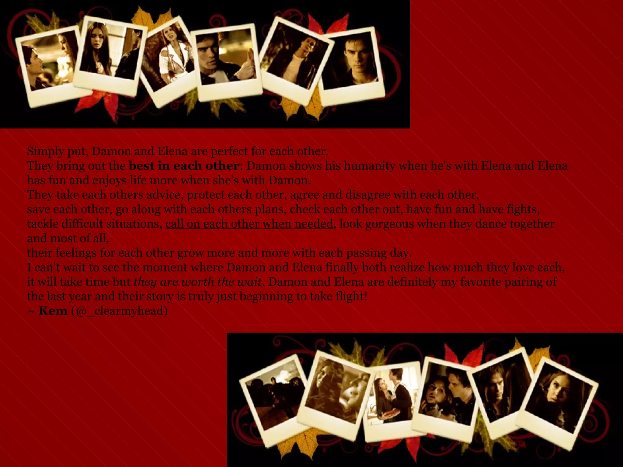 Simply put, Damon and Elena are perfect for each other.  They bring out the  best in each other : Damon shows his humanity when he's with Elena and Elena has fun and enjoys life more when she's with Damon.  They take each others advice, protect each other, agree and disagree with each other,  save each other, go along with each others plans, check each other out, have fun and have fights,  tackle difficult situations,  call on each other when needed , look gorgeous when they dance together and most of all,  their feelings for each other grow more and more with each passing day.  I can't wait to see the moment where Damon and Elena finally both realize how much they love each, it will take time but  they are worth the wait.  Damon and Elena are definitely my favorite pairing of the last year and their story is truly just beginning to take flight! ~ Kem  (@_clearmyhead) 