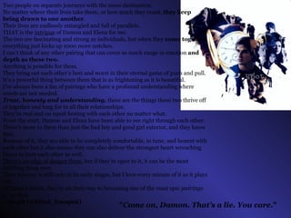 " Come on, Damon. That’s a lie. You care. "   Two people on separate journeys with the same destination.  No matter where their lives take them, or how much they resist,  they keep being drawn to one another .  Their lives are endlessly entangled and full of parallels.  THAT is the  intrigue  of Damon and Elena for me.  The two are fascinating and strong as individuals, but when they  come together  everything just kicks up 1000 more notches. I can’t think of any other pairing that can cover as much range in emotion  and depth as these two.  Anything is possible for them. They bring out each other’s best and worst in their eternal game of push and pull. It’s a powerful thing between them that is as frightening as it is beautiful. I’ve always been a fan of pairings who have a profound understanding where words are not needed.  Trust, honesty and understanding,  these are the things these two thrive off of together and long for in all their relationships. They’re real and on equal footing with each other no matter what. From the start, Damon and Elena have been able to see right through each other.  There’s more to them than just the bad boy and good girl exterior, and they know that. Because of it, they are able to be completely comfortable, in tune, and honest with each other but it also means they can also deliver the strongest heart wrenching blows to hurt each other as well.  There’s an edge of danger there , but if they’re open to it, it can be the most fulfilling thing ever. Their journey is still only in its early stages, but I love every minute of it as it plays out.  Without a doubt, they’re on their way to becoming one of the  most epic pairings of all time . ~ Steph (@Blind_Escapist)   