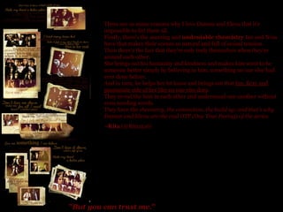 " But you can trust me. "   There are so many reasons why I love Damon and Elena that it's impossible to list them all. Firstly, there's the amazing and  undeniable chemistry  Ian and Nina have that makes their scenes so natural and full of sexual tension.  Then there's the fact that they're only truly themselves when they're around each other.  She brings out his humanity and kindness and makes him want to be someone better simply by believing in him, something no one else had ever done before.  And in turn, he helps her let loose and brings out that  fun, fiery and passionate side of her like no one else does . They reveal the best in each other and understand one another without even needing words.  They have the  chemistry, the connection, the build up, and that's why Damon and Elena are the real OTP (One True Paring )  of the series. ~Rita  (@Rita1516) 