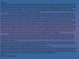 Dear Ian,  I hope you know you’re worthy of every inch of the fame you’ve experienced so far. You’re this witty, intelligent, incredibly funny, supportive, impressing person that truly has willingness to help the World and does everything within his power to complete the task. You treat animals like fellow creatures; you do not hesitate to stand up for your beliefs, you spread the word about incredibly awful shit that goes down, you simply..  care , and sue me but I believe hardly anyone cares deeply enough to  desire  to make a change. I wasn’t born yesterday, I’m aware of the rarity your general truthful concern is and for that I can say without mincing my words, I do admire you for everything you’re not afraid to represent.  Onto the show now.. If there is anything I –as a fangirl-can say to beloved actor, is to show support and appreciate everything that person does to please the audience. (Among the scary amount of millions of tweets you receive, there sure were some of mine! And still are to come!) You do that, not only you’re there on screen being utterly awesome and mind-blowing with your acting skills, that we no longer ask how the heck is that possible you  get  Damon so well; the fact is you’re able to  be  Damon, to get under his complicated and messed-up skin every time someone says ‘action!’. I’m drawn-in by your performance and thankful to fate you got the role because no one else could pulled it off that brilliantly. The chemistry with the surrounding air you have, is insane. I do mean it! The show is about  your  character’s journey to find it in himself and in  Elena  –let’s pray to all mighty God, Damon gets some love, shall we?- to redeem the sins of the past, to be the better man not fading the amazingness of the character in the meantime. The teasing, the witty remarks, the sarcastic jokes tiling the atmosphere, the smug Damon whose heart aches but still he manages to nail the  scene . For me, you own it completely, along with Nina, you two have created the forever the best known on the surface of Earth chemistry that is literally on fire. It is not shallow like that though. I could go on and on about ‘why I ship Delena’ but I let myself to have the rest of the pride that’s left after all these words I’ve confessed; you’ll get plenty of reasons in the presentation saved on the flash. Other than that –you’re thought to ‘ship’ it yourself, so.. ;)  One last thing before I shut up (I am aware I kind of am taking advantage of you right this moment. There you are reading it, preferably you’re sitting in more or less comfortable chair of yours, there might be people looking over your shoulder laughing a bit at those insane fangirls who had gone through all those troubles to make sure you get all of this; but if I was there on the EyeCon myself, facing you and got to say anything standing face-to-face with you, I would do anything –like blush and faint- but say a word, sooo..) Do not feel overwhelmed because if there is anyone who deserves the standing ovation for the lifestyle one leads and the talent which bits I get to see onscreen with fellow DE shippers (while our hearts go crazy and all hyperventilaty because of our One True Pairing of the show, plus Damon and Elena separately as characters), it is  You .  Thank you for bringing it on and making Thursdays not sucky at all. Thank YOU, really.  Be well, live long and happily, stick to the values that matter, continue to amaze me with your work, please (like talent like this can go away, phew, silly me, right?). Do not forget to hug your kittens from me! Mine say hi (they’ve experienced lots of attempts of suffocation while I was not once, not twice watching TVD with them, and I was hugging them too tightly because of the excitement that your show delivers. They moved on though, now they reach out their paws in greeting!), too.  Love you,  Paulina (@mspaulina2505) 