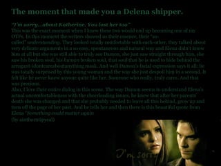 The moment that made you a Delena shipper. “ I’m sorry…about Katherine. You lost her too” This was the exact moment when I knew these two would end up becoming one of my OTPs. In this moment the writers showed us their essence, their “so-called”  understanding . They looked totally comfortable with each-other, they talked about very delicate arguments in a so easy, spontaneous and natural way and Elena didn’t know him at all but she was still able to truly see Damon, she just saw straight through him, she saw his broken soul, his  human  broken soul, that soul that he is used to hide behind the arrogant-idontcareaboutanything mask. And well Damon’s facial expression says it all: he was totally surprised by this young woman and the way she just despoil him in a second. It felt like he never knew anyone quite like her. Someone who really, truly cares. And that was precious. Also, I love their entire dialog in this scene. The way Damon seems to understand Elena’s actual uncomfortableness with the cheerleading issues, he knew that after her parents’ death she was changed and that she probably needed to leave all this behind, grow up and turn off the page of her past. And he tells her and then there is this beautiful quote from Elena “ Something could matter again (by aintborntipycal)   