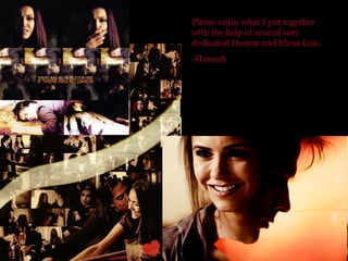 Please enjoy what I put together with the help of several very dedicated Damon and Elena fans. -Hannah 