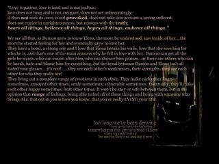 “ Love is patient, love is kind and is not jealous; love does not brag and is not arrogant, does not act unbecomingly; it does  not  seek its  own , is  not  provoked,  does not take into account a wrong suffered, does not rejoice in unrighteousness, but rejoices with the  truth ; bears all things, believes all things, hopes all things, endures all things.” We see all that, as Damon grew to know Elena, the more he understood, saw inside of her….the more he started feeling for her and eventually grew to love her.  They have a bond, a strong one and I love that Elena breaks his walls, love that she sees him for who he is, and that's one of the main reasons why he fell in love with her. Damon can get all the girls he wants, who can swoon after him, who can shower him praises...or there are others who can be harsh, hate and blame him for everything, but the bond between Damon and Elena isn't all tinted rose glasses....it's  real ......they see each other’s weaknesses, their strengths, they see each other for who they really are! They bring out a  complete range of emotions  in each other. They make each other angry sometimes, annoyed other times, smile sometimes, vulnerable sometimes. Eventually, they’ll make each other happy sometimes, hurt other times. It won’t be easy or safe between them, but in my opinion that  range  of feelings, being able to feel  all  of those things and being with someone who brings ALL that out in you is how you know, that you’re really LVING your life!  