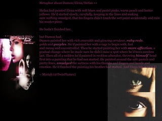 Metaphor about Damon/Elena/Stefan »» Stefan had painted Elena with soft blues and pastel pinks, warm peach and butter yellows. He’d started slowly,  carefully , keeping in the lines and making sure  nothing  smudged, that his fingers didn’t touch the wet paint accidentally and ruin his master piece.  He hadn’t finished her. but Damon had. Damon painted her with  rich emeralds  and  glowing cerulean ,  ruby reds .  golds  and  purple s . He’d painted her with a rage to begin with, fast and  messy  and  uncontrolled . Then he started painting her with  more affection , a gradual change where he made sure he didn’t miss a spot where he’d been careless last. Then all of a sudden he’d painted in  reckless abandon , throwing  himself   head first into a painting that he had not started. He painted around the safe pastels and pretty lines,  smudged  the wetness with his thumbs and fingers and hands and emotion. He’d finished the painting his brother had started. And Elena felt WHOLE! ~ Mariah (@TwinFlamez) 