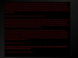 There are days he does not want to travel that road. He goes to pains to set himself back. But there are other people who set him back too. His brother. Katherine. Sometimes even Elena herself, the one person who believes in his ability to be redeemed more than any other. And yet despite all those set backs, despite all the pain and the heartache that he's experienced recently - we won't even touch on his human life or the 145 years in between turning and now - he too, is still standing.  "There's only so much hurt a man can take," ----Damon S.  Being strong isn't always about never falling down or falling apart. It's about where you go and what you do when you get up again. Damon isn't allowing himself to give up, not just because Elena needs him. But because she still believes in him. And yes, sometimes fighting with him and for him is painful (for the both of them) and it leads to tears and angry words and hugs and distance and heartache but it keeps the journey going. The reason they hurt each other so much? The reason they drive each other so crazy? The reason everything is so complicated and painful and messy? Because it matters and they both know it. Because it would be easier for everyone if they just walked away from each other but they don't. Because love isn't just fluffy clouds and rainbows. It's pain, it's growth, it's loss, it's triumph, it's giddiness, it's rare. True love is the kind you have to fight the hardest for and it's the kind that gets tested the most.   But what was there to say? Only that once again they broke the Love Laws. That lay down who should be loved. And how. And how much. -- arundhati roy, the god of small things 