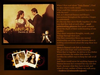 When I first read about “ Twin Flames ”, I had no idea what it really meant.  What could this concept possibly have to do with the two?  But, as I observed Damon and Elena’s interactions throughout the episodes, I began to understand.  It’s the way they move fluidly together; it’s the way that they look at each other  – soul-penetrating glances  that speak volumes about the depth of their understanding of one another.  They share unspoken thoughts, words, and feelings through their eyes.  This fiery connection blows any normal relationship out of the water because  there is nothing conventional about the way these two connect.  Elena is Damon’s sole link to humanity.   She gives him hope and understanding.  When they’re together, he strives to be a better person because she makes him want to sacrifice his selfish ways to keep her safe at all costs.  And Elena would never let anything happen to Damon because he’s wormed his way into her heart…because what they have is real, and when it’s real, neither of them can walk away.   ~Andrea (@missandreajune)   