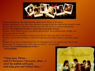 Damon and Elena are the most amazing couple in the history of TV shows.  Because searching for love takes time, patience, courage to take the risk but the reward is worth doing it. Because they represent a dream come true. The dream of real love and passion.  Because  "My night has become a sunny dawn because of you." Because "In my wildest dreams, you always play the hero. In my darkest hour of night, you rescue me, you save my life." Because "I love you, not only for what you are, But for what I am when I am with you." Because  "Love is that condition in which the happiness of another person is essential to your own." Because "It's so easy, To think about Love, To Talk about Love, To wish for Love, But it's not always easy, To recognize Love, Even when we hold it.... In our hands." Because  "Love is friendship set on fire." ~ Nia   (@niadk)   " I love you, Elena...  and it's because I love you, that... I can't be selfish with you,  and why you can't know this... "   