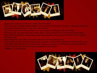 Simply put, Damon and Elena are perfect for each other.  They bring out the  best in each other : Damon shows his humanity when he's with Elena and Elena has fun and enjoys life more when she's with Damon.  They take each others advice, protect each other, agree and disagree with each other,  save each other, go along with each others plans, check each other out, have fun and have fights,  tackle difficult situations,  call on each other when needed , look gorgeous when they dance together and most of all,  their feelings for each other grow more and more with each passing day.  I can't wait to see the moment where Damon and Elena finally both realize how much they love each, it will take time but  they are worth the wait.  Damon and Elena are definitely my favorite pairing of the last year and their story is truly just beginning to take flight! ~ Kem  (@_clearmyhead) 