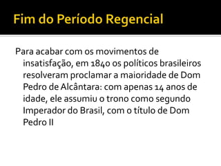 Para acabar com os movimentos de
 insatisfação, em 1840 os políticos brasileiros
 resolveram proclamar a maioridade de Dom
 Pedro de Alcântara: com apenas 14 anos de
 idade, ele assumiu o trono como segundo
 Imperador do Brasil, com o título de Dom
 Pedro II
 