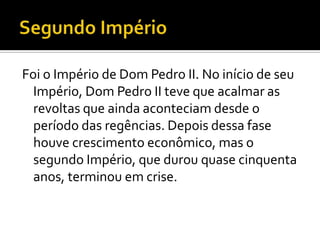 Foi o Império de Dom Pedro II. No início de seu
  Império, Dom Pedro II teve que acalmar as
  revoltas que ainda aconteciam desde o
  período das regências. Depois dessa fase
  houve crescimento econômico, mas o
  segundo Império, que durou quase cinquenta
  anos, terminou em crise.
 