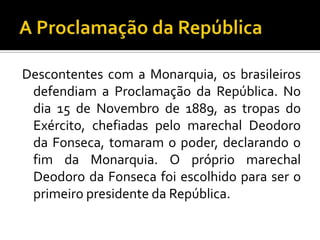 Descontentes com a Monarquia, os brasileiros
 defendiam a Proclamação da República. No
 dia 15 de Novembro de 1889, as tropas do
 Exército, chefiadas pelo marechal Deodoro
 da Fonseca, tomaram o poder, declarando o
 fim da Monarquia. O próprio marechal
 Deodoro da Fonseca foi escolhido para ser o
 primeiro presidente da República.
 