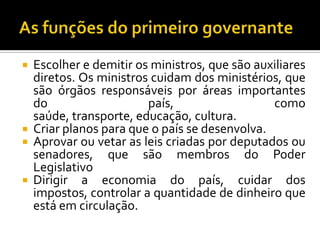  Escolher e demitir os ministros, que são auxiliares
  diretos. Os ministros cuidam dos ministérios, que
  são órgãos responsáveis por áreas importantes
  do                   país,                  como
  saúde, transporte, educação, cultura.
 Criar planos para que o país se desenvolva.
 Aprovar ou vetar as leis criadas por deputados ou
  senadores, que são membros do Poder
  Legislativo
 Dirigir a economia do país, cuidar dos
  impostos, controlar a quantidade de dinheiro que
  está em circulação.
 