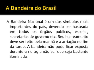 A Bandeira Nacional é um dos símbolos mais
 importantes do país, devendo ser hasteada
 em todos os órgãos públicos, escolas,
 secretarias de governo etc. Seu hasteamento
 deve ser feito pela manhã e a arriação no fim
 da tarde. A bandeira não pode ficar exposta
 durante a noite, a não ser que seja bastante
 iluminada
 