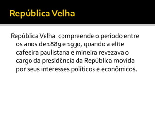 República Velha compreende o período entre
 os anos de 1889 e 1930, quando a elite
 cafeeira paulistana e mineira revezava o
 cargo da presidência da República movida
 por seus interesses políticos e econômicos.
 