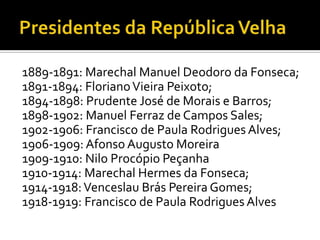 1889-1891: Marechal Manuel Deodoro da Fonseca;
1891-1894: Floriano Vieira Peixoto;
1894-1898: Prudente José de Morais e Barros;
1898-1902: Manuel Ferraz de Campos Sales;
1902-1906: Francisco de Paula Rodrigues Alves;
1906-1909: Afonso Augusto Moreira
1909-1910: Nilo Procópio Peçanha
1910-1914: Marechal Hermes da Fonseca;
1914-1918: Venceslau Brás Pereira Gomes;
1918-1919: Francisco de Paula Rodrigues Alves
 