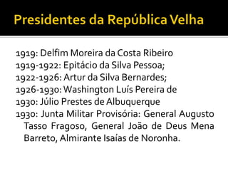 1919: Delfim Moreira da Costa Ribeiro
1919-1922: Epitácio da Silva Pessoa;
1922-1926: Artur da Silva Bernardes;
1926-1930: Washington Luís Pereira de
1930: Júlio Prestes de Albuquerque
1930: Junta Militar Provisória: General Augusto
  Tasso Fragoso, General João de Deus Mena
  Barreto, Almirante Isaías de Noronha.
 