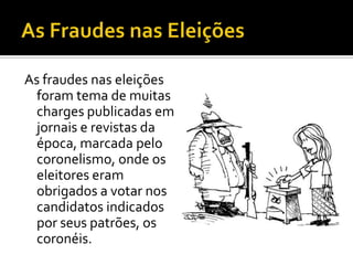 As fraudes nas eleições
  foram tema de muitas
  charges publicadas em
  jornais e revistas da
  época, marcada pelo
  coronelismo, onde os
  eleitores eram
  obrigados a votar nos
  candidatos indicados
  por seus patrões, os
  coronéis.
 