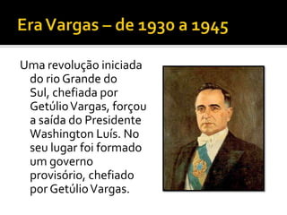 Uma revolução iniciada
 do rio Grande do
 Sul, chefiada por
 Getúlio Vargas, forçou
 a saída do Presidente
 Washington Luís. No
 seu lugar foi formado
 um governo
 provisório, chefiado
 por Getúlio Vargas.
 