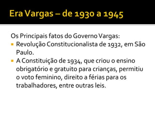 Os Principais fatos do Governo Vargas:
 Revolução Constitucionalista de 1932, em São
  Paulo.
 A Constituição de 1934, que criou o ensino
  obrigatório e gratuito para crianças, permitiu
  o voto feminino, direito a férias para os
  trabalhadores, entre outras leis.
 