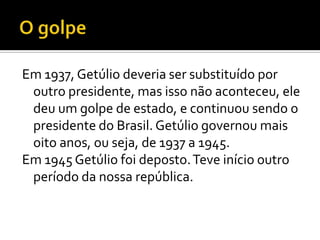 Em 1937, Getúlio deveria ser substituído por
 outro presidente, mas isso não aconteceu, ele
 deu um golpe de estado, e continuou sendo o
 presidente do Brasil. Getúlio governou mais
 oito anos, ou seja, de 1937 a 1945.
Em 1945 Getúlio foi deposto. Teve início outro
 período da nossa república.
 