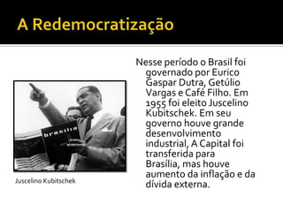 Nesse período o Brasil foi
                        governado por Eurico
                        Gaspar Dutra, Getúlio
                        Vargas e Café Filho. Em
                        1955 foi eleito Juscelino
                        Kubitschek. Em seu
                        governo houve grande
                        desenvolvimento
                        industrial, A Capital foi
                        transferida para
                        Brasília, mas houve
                        aumento da inflação e da
Juscelino Kubitschek
                        dívida externa.
 