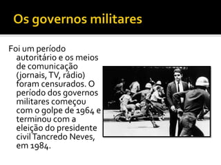 Foi um período
  autoritário e os meios
  de comunicação
  (jornais, TV, rádio)
  foram censurados. O
  período dos governos
  militares começou
  com o golpe de 1964 e
  terminou com a
  eleição do presidente
  civil Tancredo Neves,
  em 1984.
 