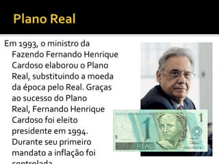 Em 1993, o ministro da
 Fazendo Fernando Henrique
 Cardoso elaborou o Plano
 Real, substituindo a moeda
 da época pelo Real. Graças
 ao sucesso do Plano
 Real, Fernando Henrique
 Cardoso foi eleito
 presidente em 1994.
 Durante seu primeiro
 mandato a inflação foi
 