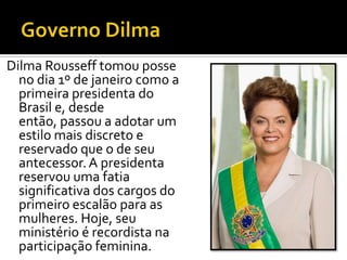 Dilma Rousseff tomou posse
  no dia 1º de janeiro como a
  primeira presidenta do
  Brasil e, desde
  então, passou a adotar um
  estilo mais discreto e
  reservado que o de seu
  antecessor. A presidenta
  reservou uma fatia
  significativa dos cargos do
  primeiro escalão para as
  mulheres. Hoje, seu
  ministério é recordista na
  participação feminina.
 