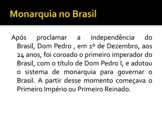 Após proclamar a independência do
 Brasil, Dom Pedro , em 1º de Dezembro, aos
 24 anos, foi coroado o primeiro imperador do
 Brasil, com o título de Dom Pedro I, e adotou
 o sistema de monarquia para governar o
 Brasil. A partir desse momento começava o
 Primeiro Império ou Primeiro Reinado.
 