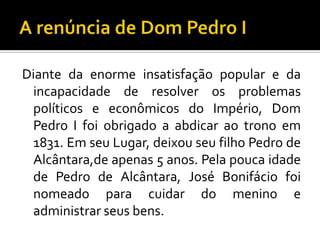 Diante da enorme insatisfação popular e da
 incapacidade de resolver os problemas
 políticos e econômicos do Império, Dom
 Pedro I foi obrigado a abdicar ao trono em
 1831. Em seu Lugar, deixou seu filho Pedro de
 Alcântara,de apenas 5 anos. Pela pouca idade
 de Pedro de Alcântara, José Bonifácio foi
 nomeado para cuidar do menino e
 administrar seus bens.
 