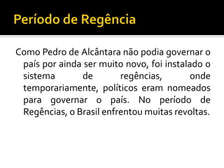 Como Pedro de Alcântara não podia governar o
 país por ainda ser muito novo, foi instalado o
 sistema       de        regências,        onde
 temporariamente, políticos eram nomeados
 para governar o país. No período de
 Regências, o Brasil enfrentou muitas revoltas.
 