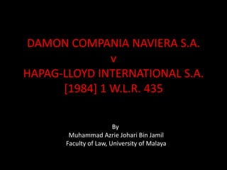 DAMON COMPANIA NAVIERA S.A.
v
HAPAG-LLOYD INTERNATIONAL S.A.
[1984] 1 W.L.R. 435
By
Muhammad Azrie Johari Bin Jamil
Faculty of Law, University of Malaya

 