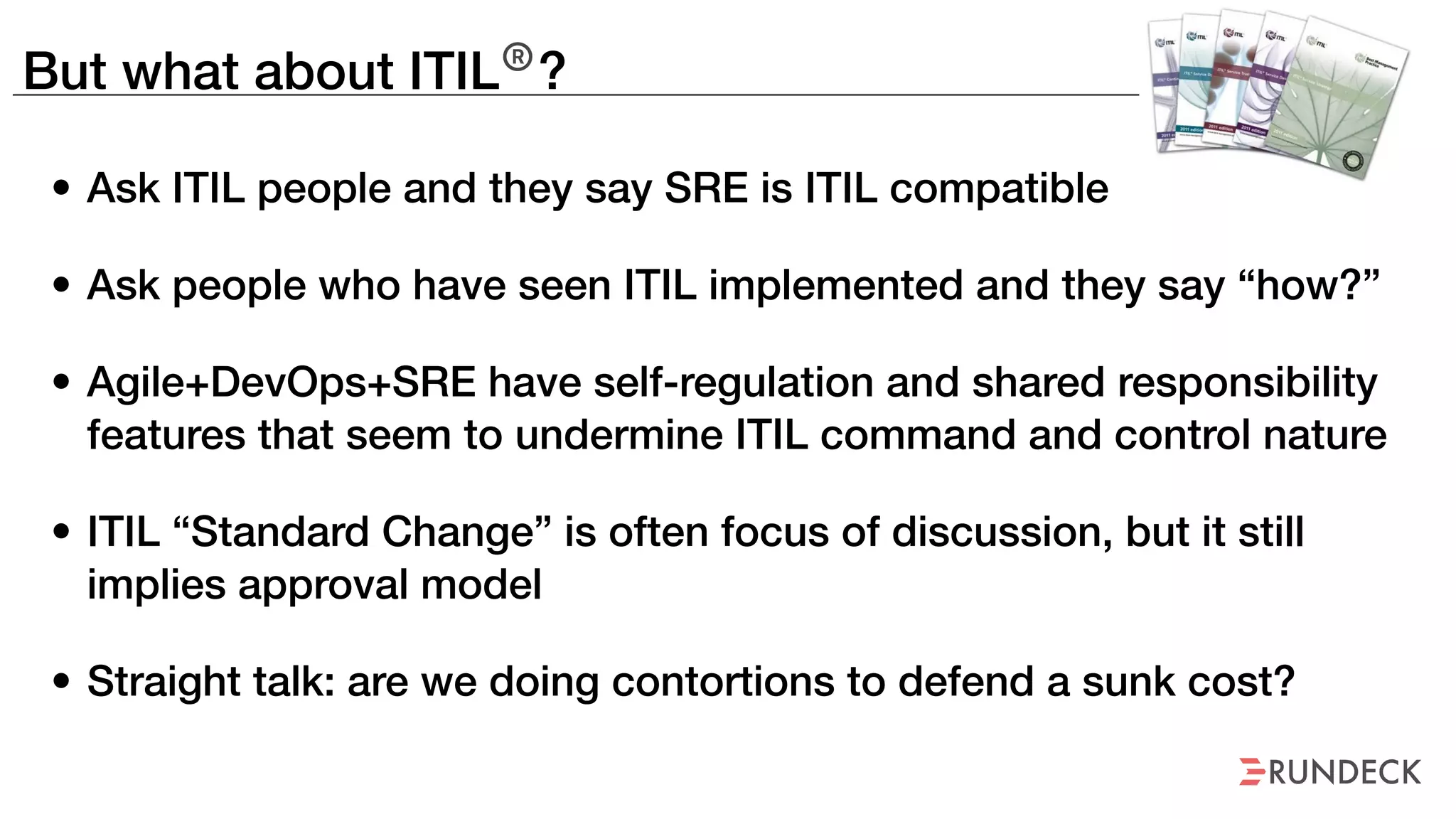 But what about ITIL®
?
• Ask ITIL people and they say SRE is ITIL compatible
• Ask people who have seen ITIL implemented and they say “how?”
• Agile+DevOps+SRE have self-regulation and shared responsibility
features that seem to undermine ITIL command and control nature
• ITIL “Standard Change” is often focus of discussion, but it still
implies approval model
• Straight talk: are we doing contortions to defend a sunk cost?
 