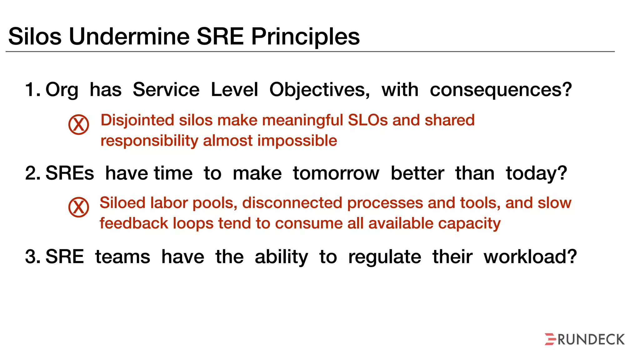 Silos Undermine SRE Principles
1. Org has Service Level Objectives, with consequences?
2. SREs have time to make tomorrow better than today?
3. SRE teams have the ability to regulate their workload?
Disjointed silos make meaningful SLOs and shared
responsibility almost impossible
X
Siloed labor pools, disconnected processes and tools, and slow
feedback loops tend to consume all available capacity
X
 