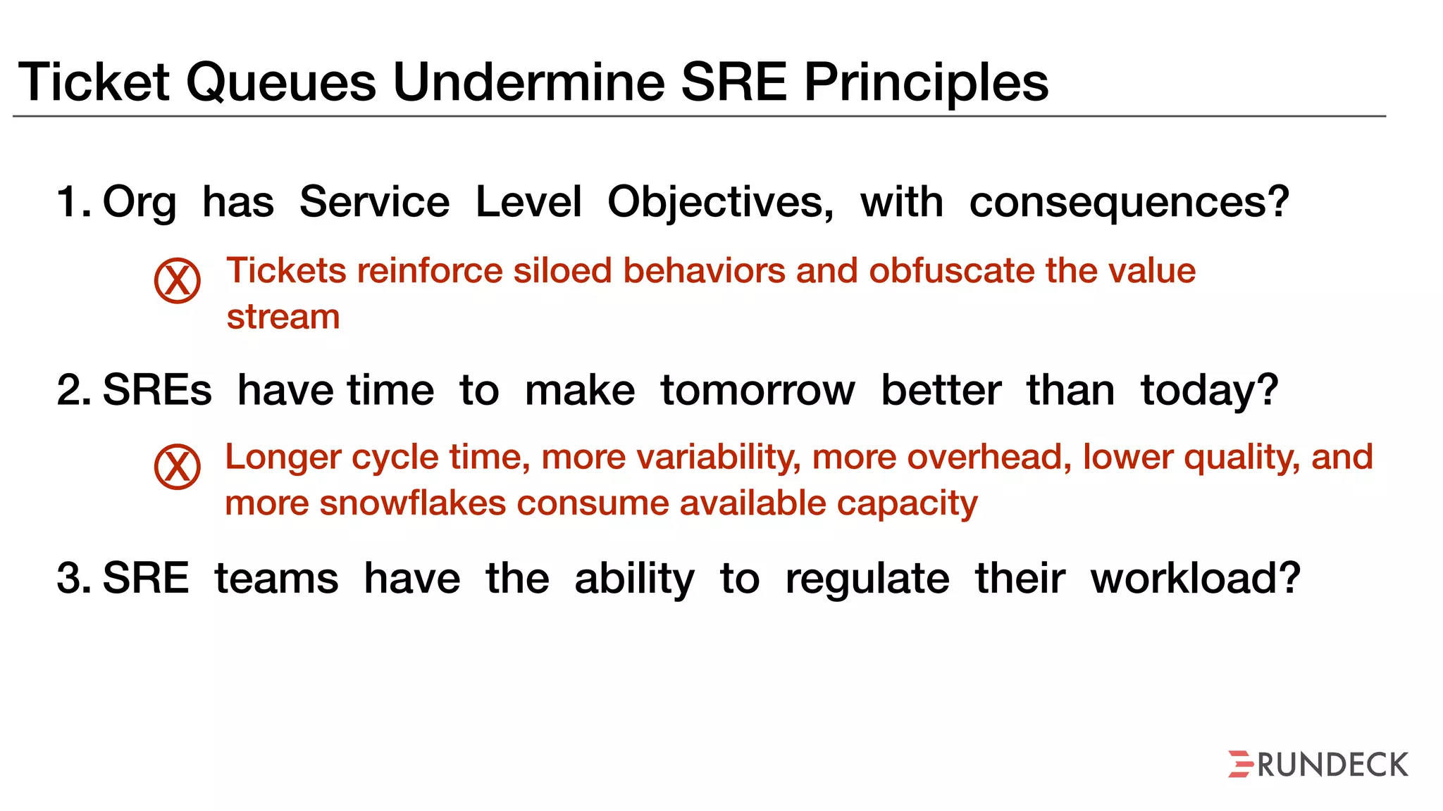 Ticket Queues Undermine SRE Principles
1. Org has Service Level Objectives, with consequences?
2. SREs have time to make tomorrow better than today?
3. SRE teams have the ability to regulate their workload?
Tickets reinforce siloed behaviors and obfuscate the value
stream
X
Longer cycle time, more variability, more overhead, lower quality, and
more snowflakes consume available capacity
X
 