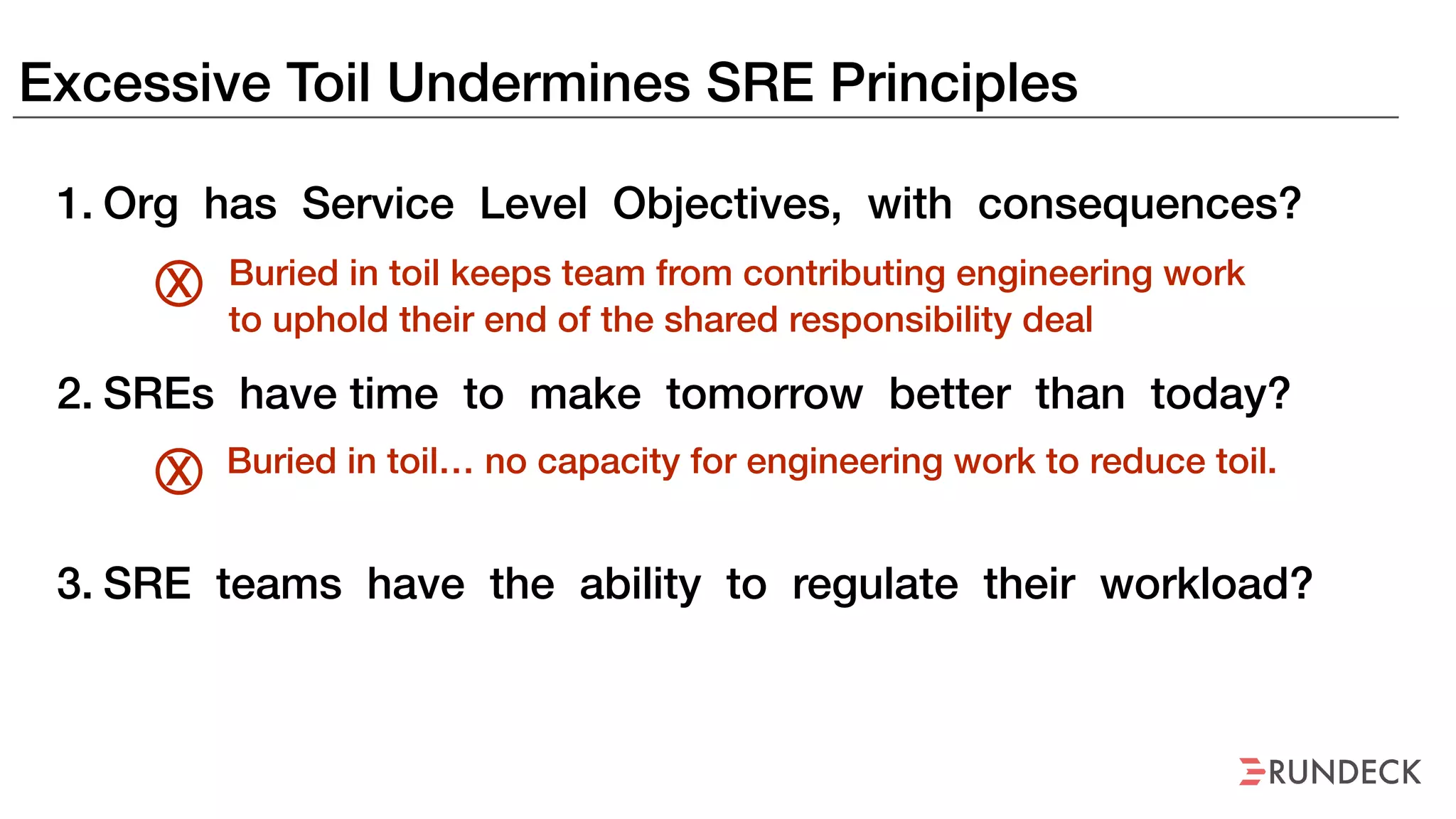 Excessive Toil Undermines SRE Principles
1. Org has Service Level Objectives, with consequences?
2. SREs have time to make tomorrow better than today?
3. SRE teams have the ability to regulate their workload?
Buried in toil keeps team from contributing engineering work
to uphold their end of the shared responsibility deal
X
Buried in toil… no capacity for engineering work to reduce toil.X
 