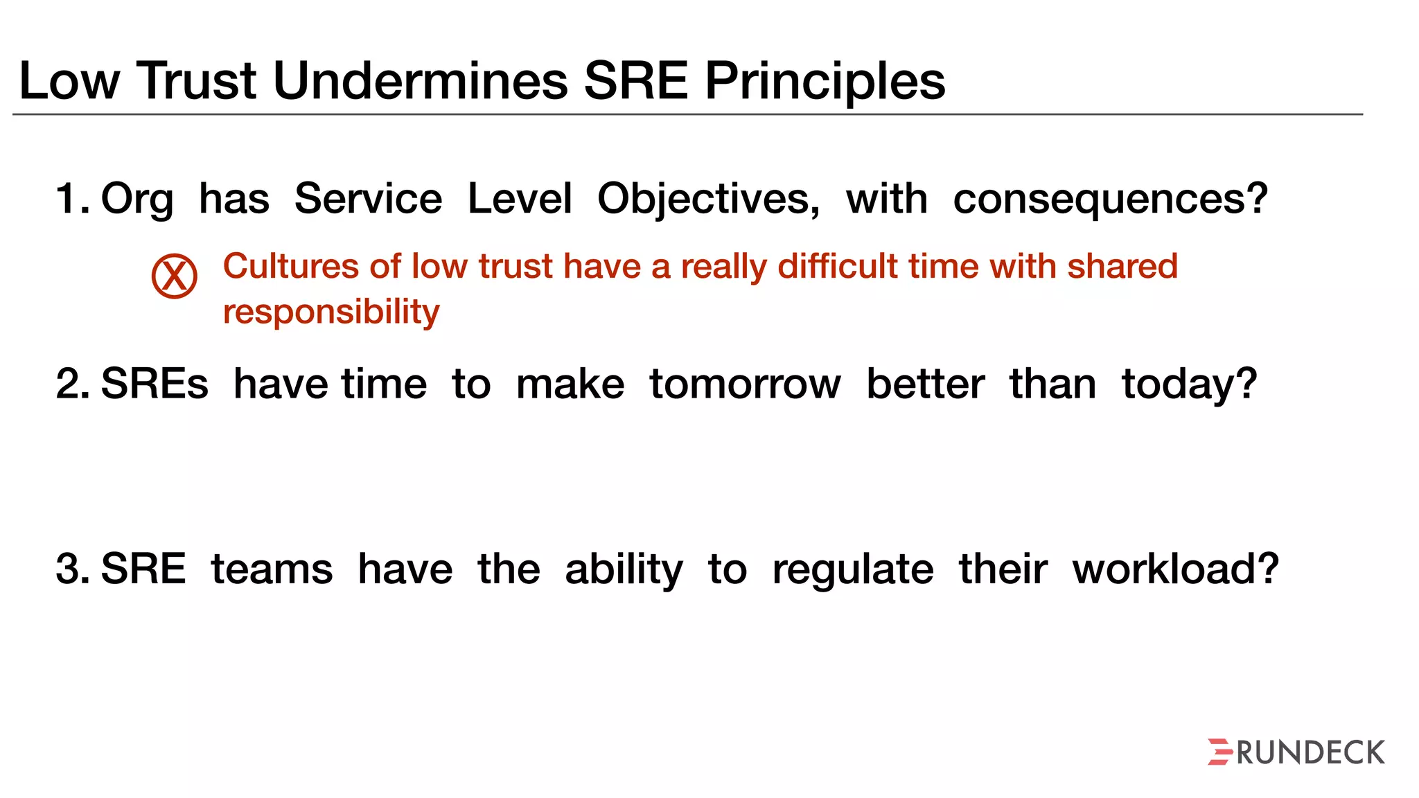 Low Trust Undermines SRE Principles
1. Org has Service Level Objectives, with consequences?
2. SREs have time to make tomorrow better than today?
3. SRE teams have the ability to regulate their workload?
Cultures of low trust have a really difficult time with shared
responsibility
X
 