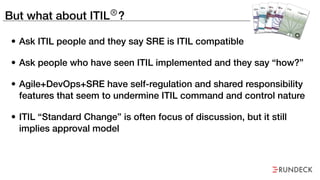 But what about ITIL®
?
• Ask ITIL people and they say SRE is ITIL compatible
• Ask people who have seen ITIL implemented a...