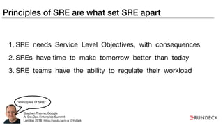 Principles of SRE are what set SRE apart
1. SRE needs Service Level Objectives, with consequences

2. SREs have time to make tomorrow better than today
3. SRE teams have the ability to regulate their workload
Stephen Thorne, Google

At DevOps Enterprise Summit

London 2018
“Principles of SRE”
https://youtu.be/c-w_GYvi0eA
 