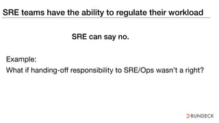SRE teams have the ability to regulate their workload
Example:
What if handing-off responsibility to SRE/Ops wasn’t a right?
SRE can say no.
 