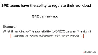SRE teams have the ability to regulate their workload
Example:
What if handing-off responsibility to SRE/Ops wasn’t a right?
(separate the “running in production” from “run by SRE/Ops”)
SRE can say no.
 