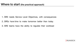 Where to start (the practical approach)
1. SRE needs Service Level Objectives, with consequences

2. SREs have time to make tomorrow better than today

3. SRE teams have the ability to regulate their workload
 